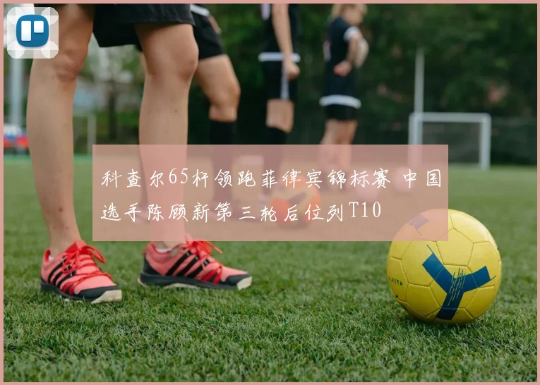 科查尔65杆领跑菲律宾锦标赛 中国选手陈顾新第三轮后位列T10