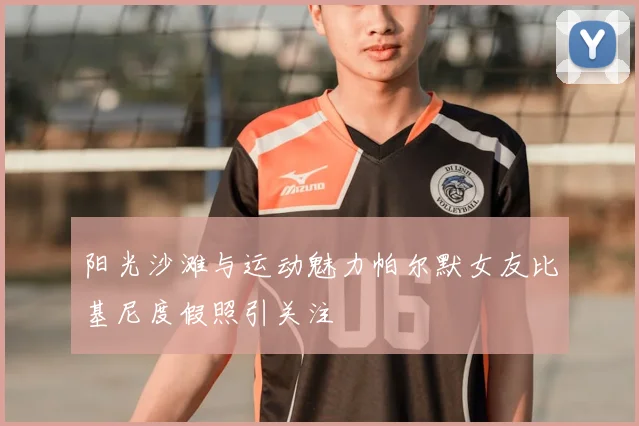 阳光沙滩与运动魅力帕尔默女友比基尼度假照引关注