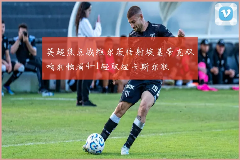 英超焦点战维尔茨传射埃基蒂克双响利物浦4-1轻取纽卡斯尔联