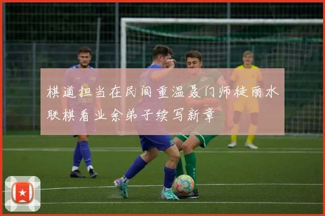 棋道担当在民间重温聂门师徒丽水联棋看业余弟子续写新章