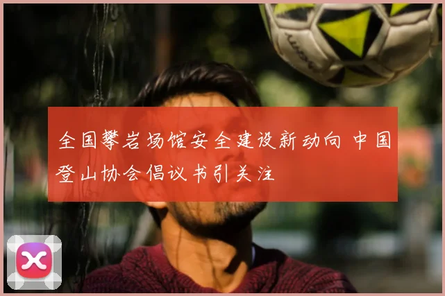 全国攀岩场馆安全建设新动向 中国登山协会倡议书引关注