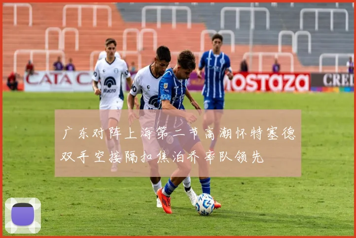 广东对阵上海第二节高潮怀特塞德双手空接隔扣焦泊乔率队领先