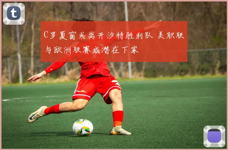 C罗夏窗或离开沙特胜利队 美职联与欧洲联赛成潜在下家