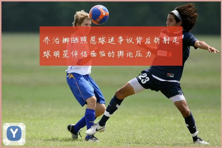 乔治娜晒照惹球迷争议背后折射足球明星伴侣面临的舆论压力