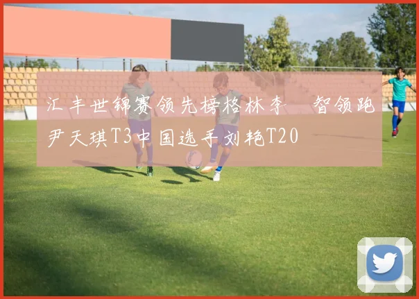 汇丰世锦赛领先榜格林李旻智领跑尹天琪T3中国选手刘艳T20